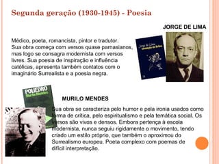 Segunda geração (1930-1945) - Poesia
                                                            JORGE DE LIMA

Médico, poeta, romancista, pintor e tradutor.
Sua obra começa com versos quase parnasianos,
mas logo se consagra modernista com versos
livres. Sua poesia de inspiração e influência
católicas, apresenta também contatos com o
imaginário Surrealista e a poesia negra.



                  MURILO MENDES
              Sua obra se caracteriza pelo humor e pela ironia usados como
              forma de crítica, pelo espiritualismo e pela temática social. Os
              versos são vivos e densos. Embora pertença à escola
              modernista, nunca seguiu rigidamente o movimento, tendo
              criado um estilo próprio, que também o aproximou do
              Surrealismo europeu. Poeta complexo com poemas de
              difícil interpretação.
 