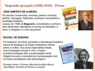 Segunda geração (1930-1945) - Prosa
JOSE AMERICO DE ALMEIDA
Foi escritor (romancista, ensaísta, poeta e cronista),
político, advogado, folclorista, professor universitário e
sociólogo brasileiro.
Lançou em 1928, A Bagaceira, considerado a primeira
obra desta fase, abordando os temas do Nordeste: a
seca, o cangaço e o ciclo açucareiro.


RACHEL DE QUEIROZ
Foi tradutora, escritora, jornalista e dramaturga brasileira.
Autora de destaque na ficção nordestina e temas
sobre a mulher. Sua prosa regionalista retrata,
numa linguagem enxuta e viva, o Ceará.
A autora consegue aliar a preocupação social
(flagelo da seca e coronelismo) à preocupação com
os traços psicológicos das personagens.

Principais obras: O Quinze, Memorial de Maria Moura,
João Miguel, Caminho de Pedras e Lampião.
 