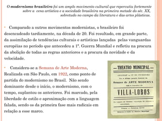 O modernismo brasileiro foi um amplo movimento cultural que repercutiu fortemente
           sobre a cena artística e a sociedade brasileira na primeira metade do séc. XX,
                                   sobretudo no campo da literatura e das artes plásticas.


    Comparado a outros movimentos modernistas, o brasileiro foi
desencadeado tardiamente, na década de 20. Foi resultado, em grande parte,
da assimilação de tendências culturais e artísticas lançadas pelas vanguardas
européias no período que antecedeu a 1ª. Guerra Mundial e refletiu na procura
da abolição de todas as regras anteriores e a procura da novidade e da
velocidade.

    Considera-se a Semana de Arte Moderna,
Realizada em São Paulo, em 1922, como ponto de
partida do modernismo no Brasil. Não sendo
dominante desde o início, o modernismo, com o
tempo, suplantou os anteriores. Foi marcado, pela
liberdade de estilo e aproximação com a linguagem
falada, sendo os da primeira fase mais radicais em
relação a esse marco.
 