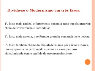 Divide-se o Modernismo em três fases:


1ª. fase: mais radical e fortemente oposta a tudo que foi anterior,
cheia de irreverência e escândalo;

2ª. fase: mais amena, que formou grandes romancistas e poetas;

3ª. fase: também chamada Pós-Modernismo por vários autores,
que se opunha de certo modo a primeira e era por isso
ridicularizada com o apelido de neoparnasianismo.
 