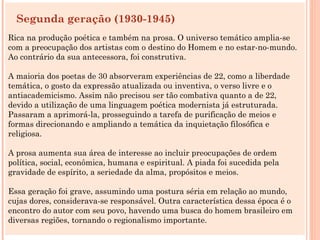 Segunda geração (1930-1945)
Rica na produção poética e também na prosa. O universo temático amplia-se
com a preocupação dos artistas com o destino do Homem e no estar-no-mundo.
Ao contrário da sua antecessora, foi construtiva.

A maioria dos poetas de 30 absorveram experiências de 22, como a liberdade
temática, o gosto da expressão atualizada ou inventiva, o verso livre e o
antiacademicismo. Assim não precisou ser tão combativa quanto a de 22,
devido a utilização de uma linguagem poética modernista já estruturada.
Passaram a aprimorá-la, prosseguindo a tarefa de purificação de meios e
formas direcionando e ampliando a temática da inquietação filosófica e
religiosa.

A prosa aumenta sua área de interesse ao incluir preocupações de ordem
política, social, econômica, humana e espiritual. A piada foi sucedida pela
gravidade de espírito, a seriedade da alma, propósitos e meios.

Essa geração foi grave, assumindo uma postura séria em relação ao mundo,
cujas dores, considerava-se responsável. Outra característica dessa época é o
encontro do autor com seu povo, havendo uma busca do homem brasileiro em
diversas regiões, tornando o regionalismo importante.
 