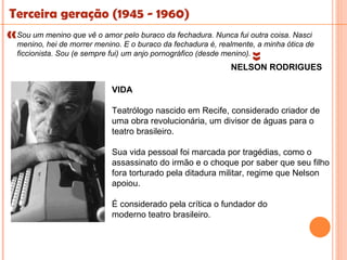 Terceira geração (1945 - 1960)
«  um menino que vê o amor pelo buraco da fechadura. Nunca fui outra coisa. Nasci
 Sou
  menino, hei de morrer menino. E o buraco da fechadura é, realmente, a minha ótica de




                                                                   « 
  ficcionista. Sou (e sempre fui) um anjo pornográfico (desde menino).
                                                              NELSON RODRIGUES

                            VIDA

                            Teatrólogo nascido em Recife, considerado criador de
                            uma obra revolucionária, um divisor de águas para o
                            teatro brasileiro.

                            Sua vida pessoal foi marcada por tragédias, como o
                            assassinato do irmão e o choque por saber que seu filho
                            fora torturado pela ditadura militar, regime que Nelson
                            apoiou.

                            É considerado pela crítica o fundador do
                            moderno teatro brasileiro.
 
