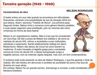 Terceira geração (1945 - 1960)
                                                               NELSON RODRIGUES
Características da obra

O teatro entrou em sua vida quando se encontrava em dificuldades
financeiras, achando uma possibilidade de sair da situação difícil em
que estava. Assim, escreveu "Vestido de Noiva", sua primeira peça.
Segundo fontes, Nelson tinha o romance como gênero literário predileto,
e suas peças seguiram essa predileção, pois as mesmas são como
romances em forma de texto teatral.

Nelson é um originalíssimo realista. Não é à toa que foi considerado
um novo Eça. De fato a prosa de Nelson era realista e, tal como os
realistas do século XIX, criticou a sociedade e suas instituições,
sobretudo o casamento. Sendo esteticamente realista em pleno
Modernismo, Nelson não deixou de inovar tal como fizeram os
modernos. O autor transpôs a tragédia grega para o sociedade
carioca do início do século XX, e dessa transposição surgiu a
tragédia carioca, com as mesmas regras daquela, mas com um tom contemporâneo.

O erotismo está muito presente na obra de Nelson Rodrigues, o que lhe garante o título de
realista. Ele não hesitou em denunciar a sordidez da sociedade tal como o fez Eça de
Queirós em suas obras.
Em síntese, Nelson foi um grande escritor, dramaturgo e cronista, e está imortalizado na
literatura brasileira
 