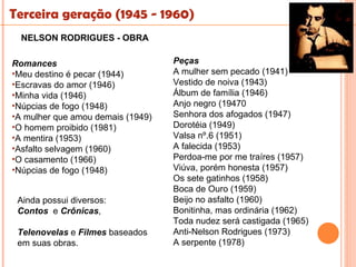 Terceira geração (1945 - 1960)
  NELSON RODRIGUES - OBRA

Romances                           Peças
•Meu destino é pecar (1944)        A mulher sem pecado (1941)
•Escravas do amor (1946)           Vestido de noiva (1943)
•Minha vida (1946)                 Álbum de família (1946)
•Núpcias de fogo (1948)            Anjo negro (19470
•A mulher que amou demais (1949)   Senhora dos afogados (1947)
•O homem proibido (1981)           Dorotéia (1949)
•A mentira (1953)                  Valsa nº.6 (1951)
•Asfalto selvagem (1960)           A falecida (1953)
•O casamento (1966)                Perdoa-me por me traíres (1957)
•Núpcias de fogo (1948)            Viúva, porém honesta (1957)
                                   Os sete gatinhos (1958)
                                   Boca de Ouro (1959)
 Ainda possui diversos:            Beijo no asfalto (1960)
 Contos e Crônicas,                Bonitinha, mas ordinária (1962)
                                   Toda nudez será castigada (1965)
 Telenovelas e Filmes baseados     Anti-Nelson Rodrigues (1973)
 em suas obras.                    A serpente (1978)
 