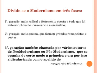 Divide-se o Modernismo em três fases:

1ª. geração: mais radical e fortemente oposta a tudo que foi
  anterior,cheia de irreverência e escândalo;

2ª. geração: mais amena, que formou grandes romancistas e
  poetas;


3ª. geração: também chamada por vários autores
  de NeoModernismo ou Pós-Modernismo, que se
  opunha de certo modo a primeira e era por isso
  ridicularizada com o apelido de
                           neoparnasianismo.
 