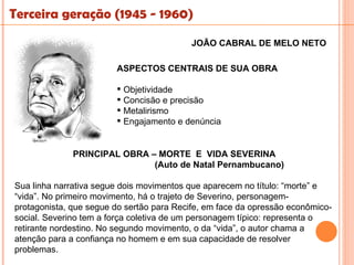 Terceira geração (1945 - 1960)

                                          JOÃO CABRAL DE MELO NETO

                        ASPECTOS CENTRAIS DE SUA OBRA

                         Objetividade
                         Concisão e precisão
                         Metalirismo
                         Engajamento e denúncia


              PRINCIPAL OBRA – MORTE E VIDA SEVERINA
                              (Auto de Natal Pernambucano)

Sua linha narrativa segue dois movimentos que aparecem no título: “morte” e
“vida”. No primeiro movimento, há o trajeto de Severino, personagem-
protagonista, que segue do sertão para Recife, em face da opressão econômico-
social. Severino tem a força coletiva de um personagem típico: representa o
retirante nordestino. No segundo movimento, o da “vida”, o autor chama a
atenção para a confiança no homem e em sua capacidade de resolver
problemas.
 