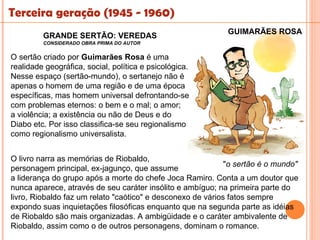 Terceira geração (1945 - 1960)
                                                             GUIMARÃES ROSA
         GRANDE SERTÃO: VEREDAS
         CONSIDERADO OBRA PRIMA DO AUTOR


O sertão criado por Guimarães Rosa é uma
realidade geográfica, social, política e psicológica.
Nesse espaço (sertão-mundo), o sertanejo não é
apenas o homem de uma região e de uma época
específicas, mas homem universal defrontando-se
com problemas eternos: o bem e o mal; o amor;
a violência; a existência ou não de Deus e do
Diabo etc. Por isso classifica-se seu regionalismo
como regionalismo universalista.


O livro narra as memórias de Riobaldo,
                                                             "o sertão é o mundo"
personagem principal, ex-jagunço, que assume
a liderança do grupo após a morte do chefe Joca Ramiro. Conta a um doutor que
nunca aparece, através de seu caráter insólito e ambíguo; na primeira parte do
livro, Riobaldo faz um relato "caótico" e desconexo de vários fatos sempre
expondo suas inquietações filosóficas enquanto que na segunda parte as idéias
de Riobaldo são mais organizadas. A ambigüidade e o caráter ambivalente de
Riobaldo, assim como o de outros personagens, dominam o romance.
 