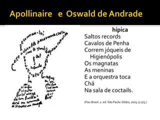 hípica
Saltos records
Cavalos de Penha
Correm jóqueis de
  Higienópolis
Os magnatas
As meninas
E a orquestra toca
Chá
Na sala de coctails.
(Pau-Brasil. 2. ed. São Paulo: Globo, 2003. p.173.)
 