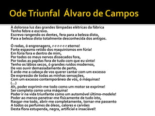 À dolorosa luz das grandes lâmpadas elétricas da fábrica
Tenho febre e escrevo.
Escrevo rangendo os dentes, fera para a beleza disto,
Para a beleza disto totalmente desconhecida dos antigos.
Ó rodas, ó engrenagens, r-r-r-r-r-r eterno!
Forte espasmo retido dos maquinismos em fúria!
Em fúria fora e dentro de mim,
Por todos os meus nervos dissecados fora,
Por todas as papilas fora de tudo com que eu sinto!
Tenho os lábios secos, ó grandes ruídos modernos,
De vos ouvir demasiadamente de perto,
E arde-me a cabeça de vos querer cantar com um excesso
De expressão de todas as minhas sensações,
Com um excesso contemporâneo de vós, ó máquinas!
(...)
Ah, poder exprimir-me todo como um motor se exprime!
Ser completo como uma máquina!
Poder ir na vida triunfante como um automóvel último-modelo!
Poder ao menos penetrar-me fisicamente de tudo isto,
Rasgar-me todo, abrir-me completamente, tornar-me passento
A todos os perfumes de óleos, calores e carvões
Desta flora estupenda, negra, artificial e insaciável!
 