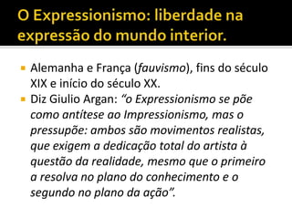    Alemanha e França (fauvismo), fins do século
    XIX e início do século XX.
   Diz Giulio Argan: “o Expressionismo se põe
    como antítese ao Impressionismo, mas o
    pressupõe: ambos são movimentos realistas,
    que exigem a dedicação total do artista à
    questão da realidade, mesmo que o primeiro
    a resolva no plano do conhecimento e o
    segundo no plano da ação”.
 