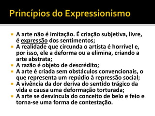    A arte não é imitação. É criação subjetiva, livre,
    é expressão dos sentimentos;
   A realidade que circunda o artista é horrível e,
    por isso, ele a deforma ou a elimina, criando a
    arte abstrata;
   A razão é objeto de descrédito;
   A arte é criada sem obstáculos convencionais, o
    que representa um repúdio à repressão social;
   A vivência da dor deriva do sentido trágico da
    vida e causa uma deformação torturada;
   A arte se desvincula do conceito de belo e feio e
    torna-se uma forma de contestação.
 