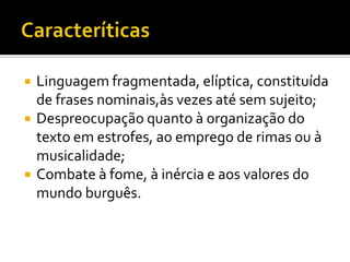    Linguagem fragmentada, elíptica, constituída
    de frases nominais,às vezes até sem sujeito;
   Despreocupação quanto à organização do
    texto em estrofes, ao emprego de rimas ou à
    musicalidade;
   Combate à fome, à inércia e aos valores do
    mundo burguês.
 