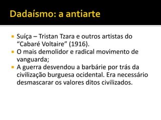    Suíça – Tristan Tzara e outros artistas do
    “Cabaré Voltaire” (1916).
   O mais demolidor e radical movimento de
    vanguarda;
   A guerra desvendou a barbárie por trás da
    civilização burguesa ocidental. Era necessário
    desmascarar os valores ditos civilizados.
 