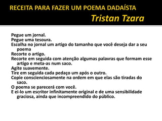 Pegue um jornal.
Pegue uma tesoura.
Escolha no jornal um artigo do tamanho que você deseja dar a seu
   poema
Recorte o artigo.
Recorte em seguida com atenção algumas palavras que formam esse
   artigo e meta-as num saco.
Agite suavemente.
Tire em seguida cada pedaço um após o outro.
Copie conscienciosamente na ordem em que elas são tiradas do
   saco.
O poema se parecerá com você.
E ei-lo um escritor infinitamente original e de uma sensibilidade
   graciosa, ainda que incompreendido do público.
 