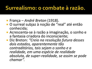    França – André Breton (1918).
   O surreal subjaz à noção de “real” até então
    conhecida;
   Acrescenta-se à razão a imaginação, o sonho e
    a fantasia criadora do inconsciente;
   Diz Breton: “Creio na resolução futura desses
    dois estados, aparentemente tão
    contraditórios, tais sejam o sonho e a
    realidade, em uma espécie de realidade
    absoluta, de super-realidade, se assim se pode
    chamar”.
 