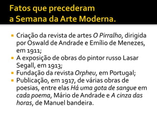    Criação da revista de artes O Pirralho, dirigida
    por Oswald de Andrade e Emílio de Menezes,
    em 1911;
   A exposição de obras do pintor russo Lasar
    Segall, em 1913;
   Fundação da revista Orpheu, em Portugal;
   Publicação, em 1917, de várias obras de
    poesias, entre elas Há uma gota de sangue em
    cada poema, Mário de Andrade e A cinza das
    horas, de Manuel bandeira.
 