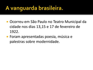    Ocorreu em São Paulo no Teatro Municipal da
    cidade nos dias 13,15 e 17 de fevereiro de
    1922.
   Foram apresentadas poesia, música e
    palestras sobre modernidade.
 