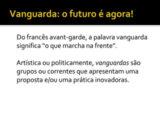Do francês avant-garde, a palavra vanguarda
significa “o que marcha na frente”.

Artística ou politicamente, vanguardas são
grupos ou correntes que apresentam uma
proposta e/ou uma prática inovadoras.
 