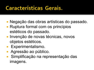    Negação das obras artísticas do passado.
   Ruptura formal com os princípios
    estéticos do passado.
   Invenção de novas técnicas, novos
    objetos estéticos.
    Experimentalismo.
    Agressão ao público.
    Simplificação na representação das
    imagens.
 