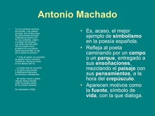 Antonio Machado Yo voy soñando caminos de la tarde. ¡Las colinas doradas, los verdes pinos, las polvorientas encinas!... ¿Adónde el camino irá? Yo voy cantando, viajero a lo largo del sendero... -La tarde cayendo está-. "En el corazón tenía la espina de una pasión; logré arrancármela un día, ya no siento el corazón."       Y todo el campo un momento se queda mudo y sombrío,  meditando. Suena el viento en los álamos del río.       La tarde más se oscurece y el camino que serpea y débilmente blanquea se enturbia y desaparece.       Mi cantar vuelve a plañir: "Aguda espina dorada, quién te pudiera sentir en el corazón clavada."    De  Soledades  (1902)  Es, acaso, el mejor ejemplo de  simbolismo  en la poesía española.  Refleja al poeta caminando por un  campo  o un  parque , entregado a sus  ensoñaciones , mezclando el  paisaje  con sus  pensamientos , a la hora del  crepúsculo .  Aparecen motivos como la  fuente , símbolo de  vida , con la que dialoga.  