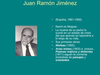 Juan Ramón Jiménez (España, 1881-1959) Nació en Moguer.  La muerte de su padre lo sumió en un estado de crisis del que apenas se repondría a lo largo de su vida.     Sus primeras obras,  Ninfeas  (1900),  Arias tristes  (1903) o, incluso,  Poemas májicos y dolientes  (1911) siguen la corriente simbolista de  paisajes  y  soledades .  