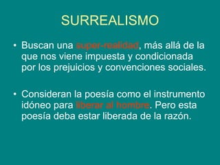 SURREALISMO Buscan una  super-realidad , más allá de la que nos viene impuesta y condicionada por los prejuicios y convenciones sociales. Consideran la poesía como el instrumento idóneo para  liberar al hombre . Pero esta poesía deba estar liberada de la razón.  