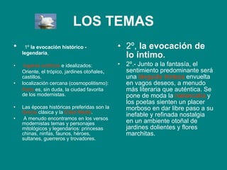 LOS TEMAS 1º  la evocación histórico - legendaria ,  lugares exóticos  e idealizados: Oriente, el trópico, jardines otoñales ,  castillos.  localización cercana (cosmopolitismo):  París  es, sin duda, la ciudad favorita de los modernistas.  Las épocas históricas preferidas son la  Grecia  clásica y la  Edad Media . A menudo encontramos en los versos modernistas temas y personajes mitológicos y legendarios: princesas chinas, ninfas, faunos, héroes, sultanes, guerreros y trovadores. 2º,  la evocación de lo íntimo. 2º.- Junto a la fantasía, el sentimiento predominante será una  lánguida tristeza  envuelta en vagos deseos, a menudo más literaria que auténtica. Se pone de moda la  melancolía  y los poetas sienten un placer morboso en dar libre paso a su inefable y refinada nostalgia en un ambiente otoñal de jardines dolientes y flores marchitas. 