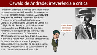 Oswald de Andrade: irreverência e critica
Podemos dizer que o referido poeta foi o maior
representante da estética modernista no que se
refere às características estilísticas. José Oswald
Nogueira de Andrade nasceu em São Paulo.
Frequentou a Escola Modelo Caetano de
Campos, o Ginásio Nossa Senhora do Carmo e o
Colégio de São Bento, no qual se formou em
humanidades, em 1908.Autor de poesias e
romances, teatrólogo e crítico literário, suas
obras resumem-se em: Os Condenados,
Memórias Sentimentais, Pau-Brasil, Marco Zero,
A morta e o Rei da Vela. Dentre as características
de suas obras, destacam-se: linguagem
espontânea, livre de apegos no que diz respeito
à sintaxe, predominância do coloquialismo e de
uma crítica extremamente irreverente.
 