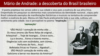 Mário de Andrade: a descoberta do Brasil brasileiro
O poeta projetava nos versos sobre a sua cidade e seus país a essência de sua alma lírica.
Empenhado em pesquisar os elementos mais característicos da identidade nacional , viajou pelo
Brasil coletando exemplos de manifestações folclóricas e musicais na tentativa de compreender
melhor a essência do país. Morou em São Paulo praticamente toda a sua vida, cultivou um
sentimento pela cidade. Isso é perceptível no poema “Inspiração.”
"INSPIRAÇÃO"
"SÃO PAULO ! comoção de minha vida ...
Os meus amores são flores feitas de original...
Arlequinal! ... Traje de losangos... Cinza e ouro...
Luz e bruma... Forno e inverno morno...
Elegâncias sutis sem escândalos, sem ciúmes...
Perfumes de Paris... Arys!
Bofetadas líricas no Trianon... Algodoal!...
SÃO PAULO! comoção de minha vida...
Galicismo a berrar nos desertos da América!"
 