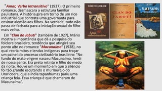 "Amar, Verbo Intransitivo" (1927), O primeiro
romance, desmascara a estrutura familiar
paulistana. A história gira em torno de um rico
industrial que contrata uma governanta para
ensinar alemão aos filhos. Na verdade, tudo não
passa de fachada para a iniciação sexual do filho
mais velho.
Em "Clan do Jabuti" (também de 1927), Mário
mostra a importância que dá a pesquisa do
folclore brasileiro, tendência que atingirá seu
ponto alto no romance "Macunaíma" (1928), no
qual recria mitos e lendas indígenas para traçar
um painel do processo civilizatório brasileiro: "No
fundo do mato-virgem nasceu Macunaíma, herói
de nossa gente. Era preto retinto e filho do medo
da noite. Houve um momento em que o silêncio
foi tão grande escutando o murmurejo do
Uraricoera, que a índia tapanhumas pariu uma
criança feia. Essa criança é que chamaram de
Macunaíma".
 