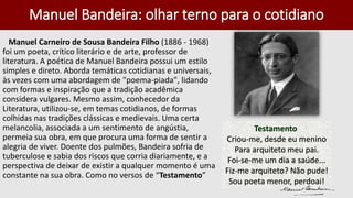 Manuel Bandeira: olhar terno para o cotidiano
Manuel Carneiro de Sousa Bandeira Filho (1886 - 1968)
foi um poeta, crítico literário e de arte, professor de
literatura. A poética de Manuel Bandeira possui um estilo
simples e direto. Aborda temáticas cotidianas e universais,
às vezes com uma abordagem de "poema-piada", lidando
com formas e inspiração que a tradição acadêmica
considera vulgares. Mesmo assim, conhecedor da
Literatura, utilizou-se, em temas cotidianos, de formas
colhidas nas tradições clássicas e medievais. Uma certa
melancolia, associada a um sentimento de angústia,
permeia sua obra, em que procura uma forma de sentir a
alegria de viver. Doente dos pulmões, Bandeira sofria de
tuberculose e sabia dos riscos que corria diariamente, e a
perspectiva de deixar de existir a qualquer momento é uma
constante na sua obra. Como no versos de “Testamento”
Testamento
Criou-me, desde eu menino
Para arquiteto meu pai.
Foi-se-me um dia a saúde...
Fiz-me arquiteto? Não pude!
Sou poeta menor, perdoai!
 