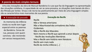 Uma das inovações da obra de Manuel Bandeira é o uso que faz da linguagem na apresentação
das situações cotidiana. A capacidade de ver as cena prosaica, as situações mais banais do dia a
dia filtrada por lentes líricas e de recria-las poeticamente por meio de uma linguagem simples
são as característica mais marcantes de sua poesia.
A poesia da mais simples ternura
● A evocação do passado
As memorias da infância
vivida no recife tem lugar
especial entre os poemas
de Bandeira. Cenas de
rua, pessoas com quem
conviveu vão revivendo
em versos inesquecíveis.
Evocação do Recife
Recife
Não a Veneza americana
Não a Mauritsstad dos armadores das Índias
Ocidentais
Não o Recife dos Mascates
Nem mesmo o Recife que aprendi a amar depois
- Recife das revoluções libertárias
Mas o Recife sem história nem literatura
Recife sem mais nada
Recife da minha infância [...]
 