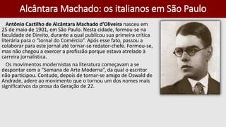 Alcântara Machado: os italianos em São Paulo
Antônio Castilho de Alcântara Machado d’Oliveira nasceu em
25 de maio de 1901, em São Paulo. Nesta cidade, formou-se na
faculdade de Direito, durante a qual publicou sua primeira crítica
literária para o “Jornal do Comércio”. Após esse fato, passou a
colaborar para este jornal até tornar-se redator-chefe. Formou-se,
mas não chegou a exercer a profissão porque estava atrelado à
carreira jornalística.
Os movimentos modernistas na literatura começavam a se
despontar com a “Semana de Arte Moderna”, da qual o escritor
não participou. Contudo, depois de tornar-se amigo de Oswald de
Andrade, adere ao movimento que o tornou um dos nomes mais
significativos da prosa da Geração de 22.
 
