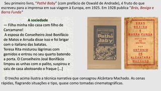Seu primeiro livro, “Pathé Baby” (com prefácio de Oswald de Andrade), é fruto do que
escreveu para a imprensa em sua viagem à Europa, em 1925. Em 1928 publica "Brás, Bexiga e
Barra Funda"
A sociedade
— Filha minha não casa com filho de
Carcamano!
A esposa do Conselheiro José Bonifácio
de Matos e Arruda disse isso e foi brigar
com o italiano das batatas.
Teresa Rita misturou lágrimas com
gemidos e entrou no seu quarto batendo
a porta. O Conselheiro José Bonifácio
limpou as unhas com o palito, suspirou e
saiu de casa abotoando o fraque [...]
O trecho acima ilustra a técnica narrativa que consagrou Alcântara Machado. As cenas
rápidas, flagrando situações e tipo, quase como tomadas cinematográficas.
 