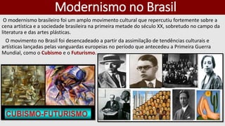 Modernismo no Brasil
O modernismo brasileiro foi um amplo movimento cultural que repercutiu fortemente sobre a
cena artística e a sociedade brasileira na primeira metade do século XX, sobretudo no campo da
literatura e das artes plásticas.
O movimento no Brasil foi desencadeado a partir da assimilação de tendências culturais e
artísticas lançadas pelas vanguardas europeias no período que antecedeu a Primeira Guerra
Mundial, como o Cubismo e o Futurismo.
 