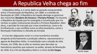 A Republica Velha chega ao fim
A República Velha, é o nome dado ao período compreendido
entre a Proclamação da República, em 1889, e a eclosão da
Revolução de 1930. A República da Espada abrange os governos
dos marechais Deodoro da Fonseca e Floriano Peixoto. Foi durante
a República da Espada que foi outorgada a Constituição que iria
nortear as ações institucionais durante a Primeira República. Além
disso, o período foi marcado por crises econômicas, como a do
Encilhamento, e por conflitos entre as elites brasileiras, como a
Revolução Federalista e a Revolta da Armada
A crise das oligarquias rurais e a crise econômica mundial,
atingindo profundamente a produção cafeeira, representaram a
agonia da República Velha. A insatisfação com a eleição de Júlio
Prestes, em 1930, deu à elite os motivos para derrubar os
fazendeiros paulistas que estavam no poder, através da Revolução
de 1930. Era o fim da República Velha e o início da Era Vargas. Getúlio Vargas
 