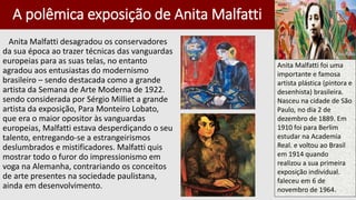 A polêmica exposição de Anita Malfatti
Anita Malfatti desagradou os conservadores
da sua época ao trazer técnicas das vanguardas
europeias para as suas telas, no entanto
agradou aos entusiastas do modernismo
brasileiro – sendo destacada como a grande
artista da Semana de Arte Moderna de 1922.
sendo considerada por Sérgio Milliet a grande
artista da exposição, Para Monteiro Lobato,
que era o maior opositor às vanguardas
europeias, Malfatti estava desperdiçando o seu
talento, entregando-se a estrangeirismos
deslumbrados e mistificadores. Malfatti quis
mostrar todo o furor do impressionismo em
voga na Alemanha, contrariando os conceitos
de arte presentes na sociedade paulistana,
ainda em desenvolvimento.
Anita Malfatti foi uma
importante e famosa
artista plástica (pintora e
desenhista) brasileira.
Nasceu na cidade de São
Paulo, no dia 2 de
dezembro de 1889. Em
1910 foi para Berlim
estudar na Academia
Real. e voltou ao Brasil
em 1914 quando
realizou a sua primeira
exposição individual.
faleceu em 6 de
novembro de 1964.
 