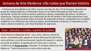 Semana de Arte Moderna: três noites que fizeram história
A Semana de Arte Moderna de 1922, ocorreu nos dias 13, 15 e 17 de fevereiro. Quando um
grupo de artistas plásticos e intelectuais reuniu-se no Teatro Municipal de São Paulo, para
apresentar recitais de música e poesia, palestras e danças, exposições de pintura, escultura e
arquitetura. O grupo composto por intelectuais do Rio de Janeiro e São Paulo propunham uma
nova estética, revolucionando todas as formas de expressão artísticas, rompendo com a tradição
acadêmica e as influências da cultura europeia, principalmente a francesa, e inspirando-se nas
raízes culturais brasileiras, com total liberdade de expressão.
Vaias , relinchos e miados: espanto do publico
13 de fevereiro (Segunda-feira) - Casa cheia, abertura oficial do
evento. Espalhadas pelo saguão do Teatro Municipal de São Paulo,
várias pinturas e esculturas provocam reações de espanto e repúdio
por parte do público. O espetáculo tem início com a confusa
conferência de Graça Aranha, intitulada "A emoção estética da Arte
Moderna". Tudo transcorreu em certa calma neste dia.
 