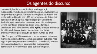 Os agentes do discurso
As condições de produção da primeira geração
modernista eram bastante similares às que envolveram as
vanguardas europeias. Embora o Manifesto do Futurismo
tenha sido publicado em 1909 em um jornal da Bahia, foi
apenas em 1912, após a republicação por 0swald de
Andrade, que suas ideias passaram a ser discutidas pelos
jovens escritores brasileiros. Essas ideias também
circulavam em salões como a Villa Kyrial, em que membros
da elite paulistana e jovens intelectuais e artistas
encontravam-se para discutir os novos rumos da arte.
Na Europa, o público recebeu com espanto as primeiras
manifestações modernas, como os quadros cubistas, mas
logo as pessoas passaram a aceitá-las. Já no Brasil, mesmo
com o apoio das elites, as propostas modernistas
demoraram a ser acolhidas pelo público em geral.
 