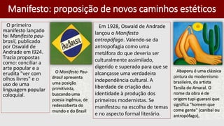 Manifesto: proposição de novos caminhos estéticos
O primeiro
manifesto lançado
foi Manifesto pau-
brasil, publicado
por Oswald de
Andrade em I924.
Trazia propostas
como: conciliar a
arte popular e a
erudita "ver com
olhos livres" e o
uso de uma
linguagem popular
coloquial.
Em 1928, Oswald de Andrade
lançou o Manifesto
antropófago. Valendo-se da
antropofagia como uma
metáfora do que deveria ser
culturalmente assimilado,
digerido e superado para que se
alcançasse uma verdadeira
independência cultural. A
liberdade de criação deu
identidade à produção dos
primeiros modernistas. Se
manifestou na escolha de temas
e no aspecto formal literário.
Abaporu é uma clássica
pintura do modernismo
brasileiro, da artista
Tarsila do Amaral. O
nome da obra é de
origem tupi-guarani que
significa "homem que
come gente" (canibal ou
antropófago),
O Manifesto Pau-
Brasil apresenta
uma posição
primitivista,
buscando uma
poesia ingênua, de
redescoberta do
mundo e do Brasil
 