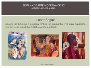 Lasar Segall
Nasceu na Lituânia e estudou pintura na Alemanha. Fez uma exposição
em 1913, no Brasil. Em 1924 retornou ao Brasil.
SEMANA DE ARTE MODERNA DE 22
ARTISTAS MODERNISTAS:
Profª Lidiane Andrade
 
