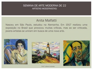 Anita Malfatti
Nasceu em São Paulo, estudou na Alemanha. Em 1917 realizou uma
exposição no Brasil que provocou muitas críticas, mas ao ser criticada,
jovens artistas se uniram em busca de uma nova arte.
SEMANA DE ARTE MODERNA DE 22
ARTISTAS MODERNISTAS:
Profª Lidiane Andrade
 