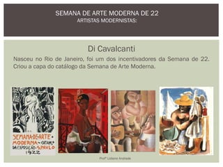 Di Cavalcanti
Nasceu no Rio de Janeiro, foi um dos incentivadores da Semana de 22.
Criou a capa do catálogo da Semana de Arte Moderna.
SEMANA DE ARTE MODERNA DE 22
ARTISTAS MODERNISTAS:
Profª Lidiane Andrade
 