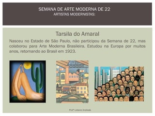 Tarsila do Amaral
Nasceu no Estado de São Paulo, não participou da Semana de 22, mas
colaborou para Arte Moderna Brasileira. Estudou na Europa por muitos
anos, retornando ao Brasil em 1923.
SEMANA DE ARTE MODERNA DE 22
ARTISTAS MODERNISTAS:
Profª Lidiane Andrade
 