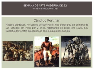 Cândido Portinari
Nasceu Brodowsk, no Estado de São Paulo. Não participou da Semana de
22. Estudou em Paris por 2 anos, retornando ao Brasil em 1928. Seu
trabalho demonstra preocupação com as questões sociais.
SEMANA DE ARTE MODERNA DE 22
ARTISTAS MODERNISTAS:
Profª Lidiane Andrade
 