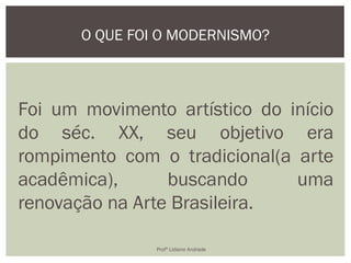 Foi um movimento artístico do início
do séc. XX, seu objetivo era
rompimento com o tradicional(a arte
acadêmica), buscando uma
renovação na Arte Brasileira.
O QUE FOI O MODERNISMO?
Profª Lidiane Andrade
 
