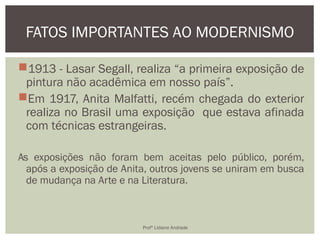 1913 - Lasar Segall, realiza “a primeira exposição de
pintura não acadêmica em nosso país”.
Em 1917, Anita Malfatti, recém chegada do exterior
realiza no Brasil uma exposição que estava afinada
com técnicas estrangeiras.
As exposições não foram bem aceitas pelo público, porém,
após a exposição de Anita, outros jovens se uniram em busca
de mudança na Arte e na Literatura.
FATOS IMPORTANTES AO MODERNISMO
Profª Lidiane Andrade
 