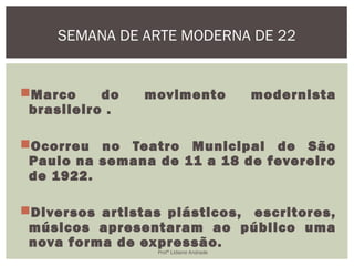 Marco do movimento modernista
brasileiro .
Ocorreu no Teatro Municipal de São
Paulo na semana de 11 a 18 de fevereiro
de 1922.
Diversos artistas plásticos, escritores,
músicos apresentaram ao público uma
nova forma de expressão.
SEMANA DE ARTE MODERNA DE 22
Profª Lidiane Andrade
 