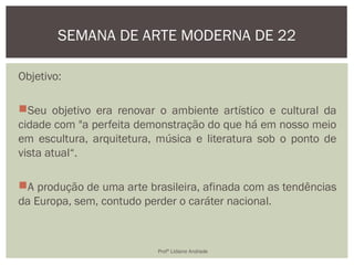 Objetivo:
Seu objetivo era renovar o ambiente artístico e cultural da
cidade com "a perfeita demonstração do que há em nosso meio
em escultura, arquitetura, música e literatura sob o ponto de
vista atual“.
A produção de uma arte brasileira, afinada com as tendências
da Europa, sem, contudo perder o caráter nacional.
SEMANA DE ARTE MODERNA DE 22
Profª Lidiane Andrade
 