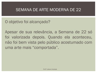 O objetivo foi alcançado?
Apesar de sua relevância, a Semana de 22 só
foi valorizada depois. Quando ela aconteceu,
não foi bem vista pelo público acostumado com
uma arte mais “comportada”.
SEMANA DE ARTE MODERNA DE 22
Profª Lidiane Andrade
 